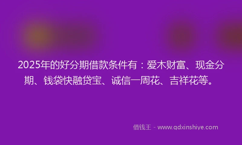2025年的好分期借款条件有：爱木财富、现金分期、钱袋快融贷宝、诚信一周花、吉祥花等。