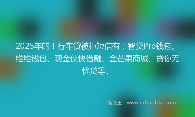 2025年的工行车贷被拒短信有：智贷Pro钱包、维维钱包、现金侠快借融、金芒果商城、贷你无忧贷等。