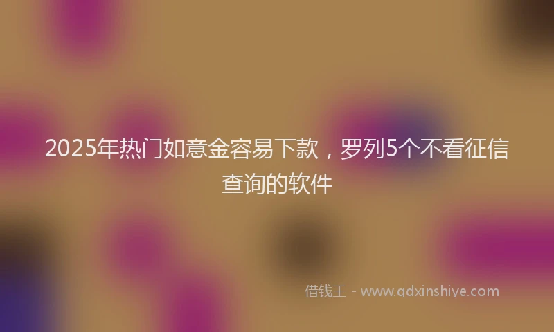 2025年热门如意金容易下款，罗列5个不看征信查询的软件