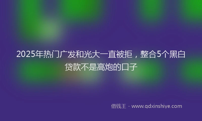 2025年热门广发和光大一直被拒，整合5个黑白贷款不是高炮的口子
