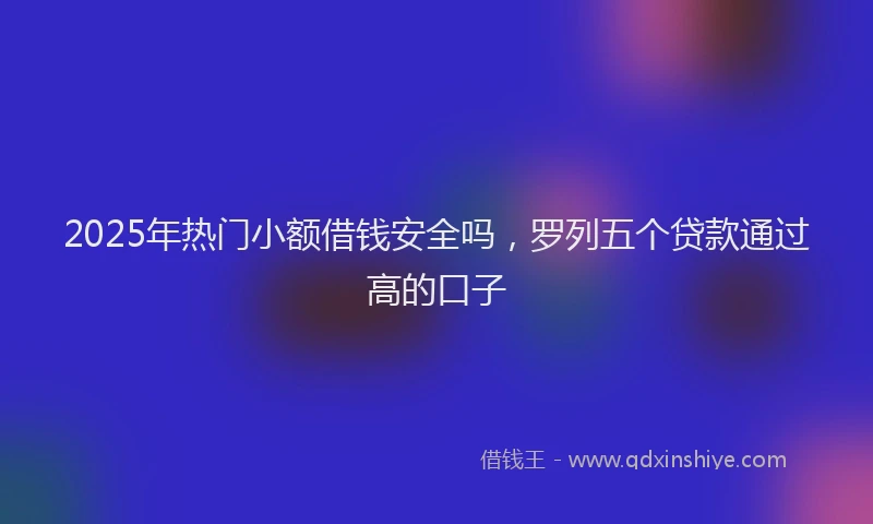 2025年热门小额借钱安全吗，罗列五个贷款通过高的口子