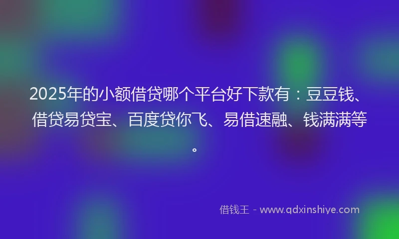 2025年的小额借贷哪个平台好下款有：豆豆钱、借贷易贷宝、百度贷你飞、易借速融、钱满满等。