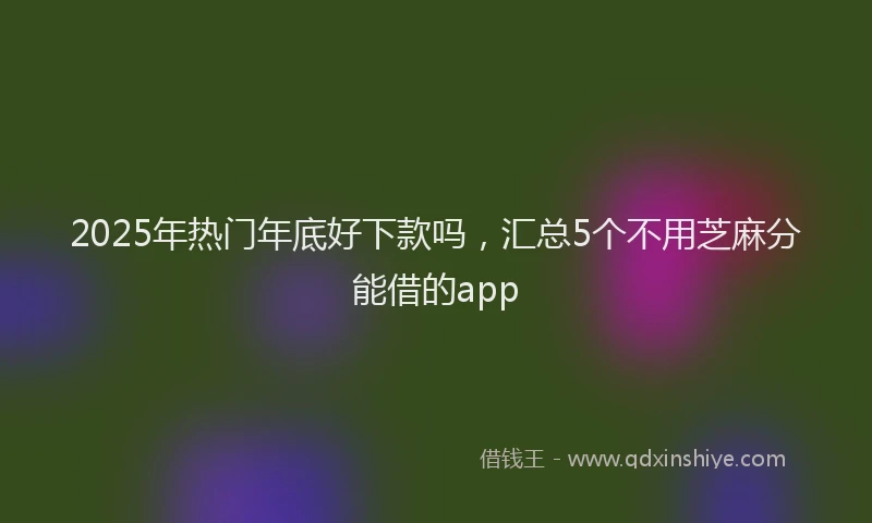 2025年热门年底好下款吗，汇总5个不用芝麻分能借的app