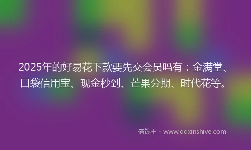 2025年的好易花下款要先交会员吗有：金满堂、口袋信用宝、现金秒到、芒果分期、时代花等。