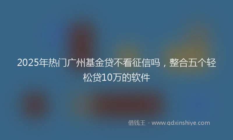2025年热门广州基金贷不看征信吗，整合五个轻松贷10万的软件