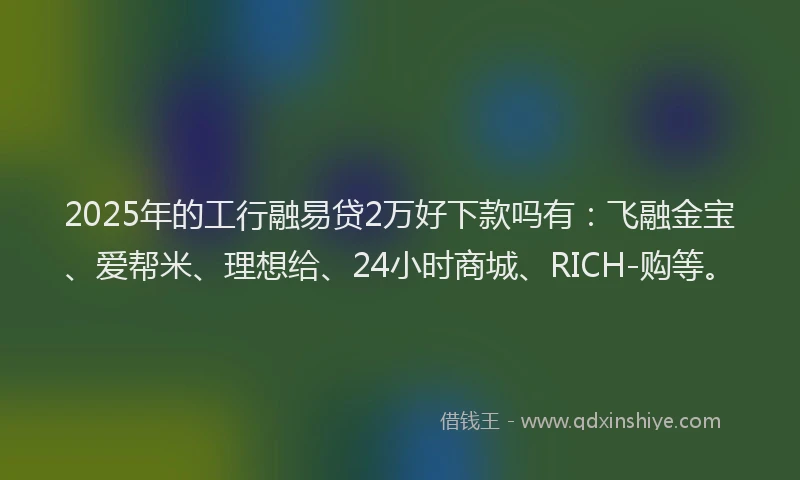 2025年的工行融易贷2万好下款吗有：飞融金宝、爱帮米、理想给、24小时商城、RICH-购等。