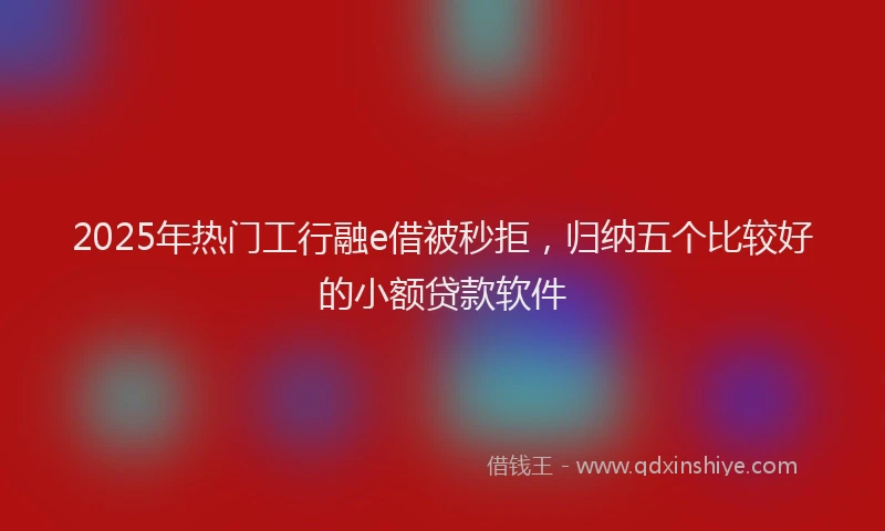 2025年热门工行融e借被秒拒，归纳五个比较好的小额贷款软件