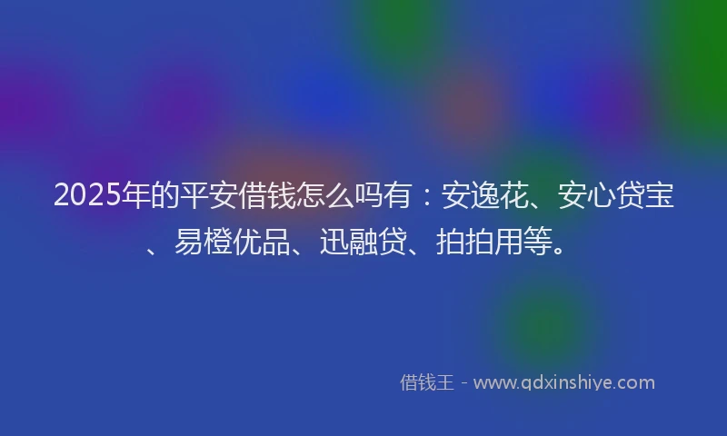 2025年的平安借钱怎么吗有：安逸花、安心贷宝、易橙优品、迅融贷、拍拍用等。