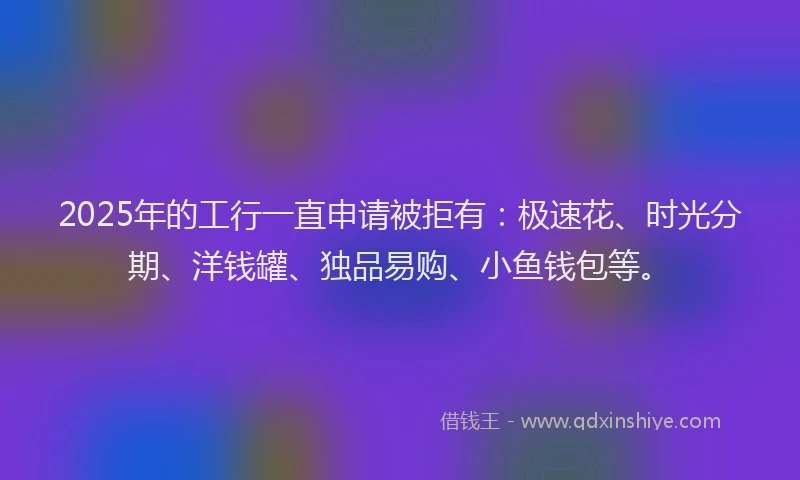 2025年的工行一直申请被拒有：极速花、时光分期、洋钱罐、独品易购、小鱼钱包等。