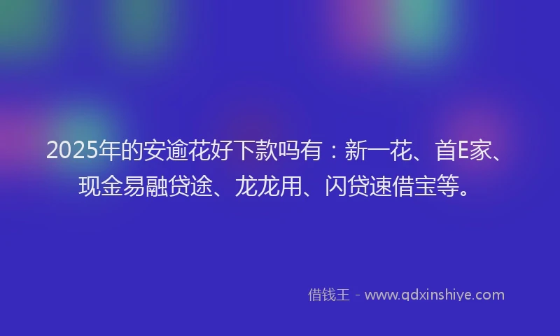 2025年的安逾花好下款吗有：新一花、首E家、现金易融贷途、龙龙用、闪贷速借宝等。
