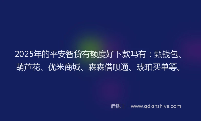 2025年的平安智贷有额度好下款吗有：甄钱包、葫芦花、优米商城、森森借呗通、琥珀买单等。