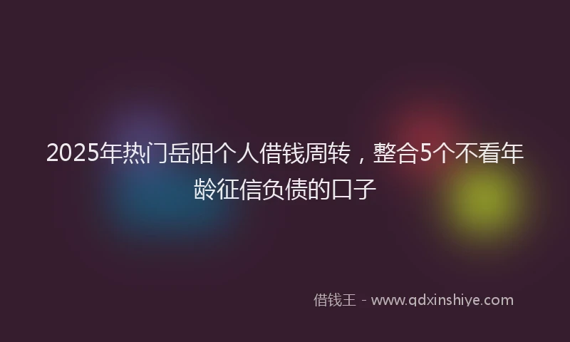 2025年热门岳阳个人借钱周转，整合5个不看年龄征信负债的口子