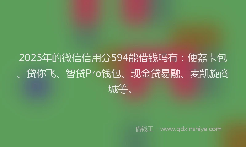 2025年的微信信用分594能借钱吗有：便荔卡包、贷你飞、智贷Pro钱包、现金贷易融、麦凯旋商城等。