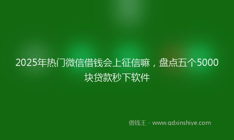 2025年热门微信借钱会上征信嘛，盘点五个5000块贷款秒下软件