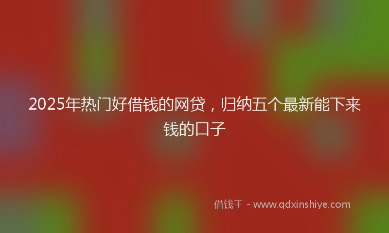 2025年热门好借钱的网贷，归纳五个最新能下来钱的口子