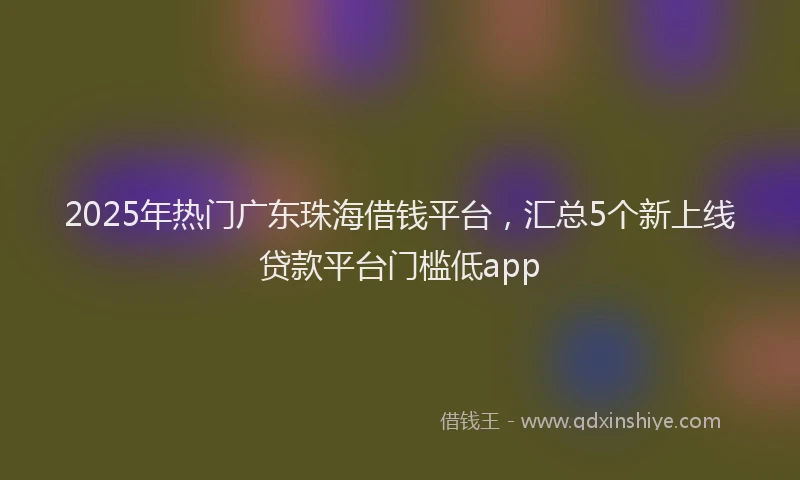 2025年热门广东珠海借钱平台，汇总5个新上线贷款平台门槛低app