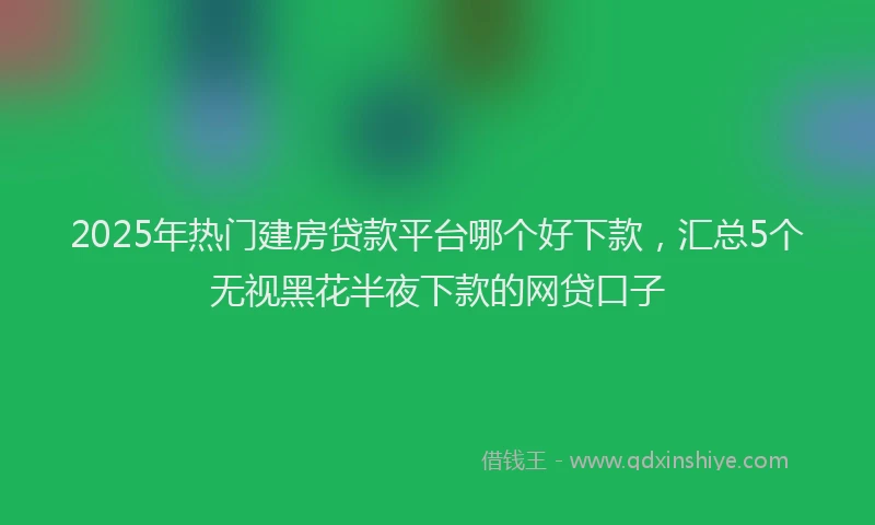 2025年热门建房贷款平台哪个好下款，汇总5个无视黑花半夜下款的网贷口子