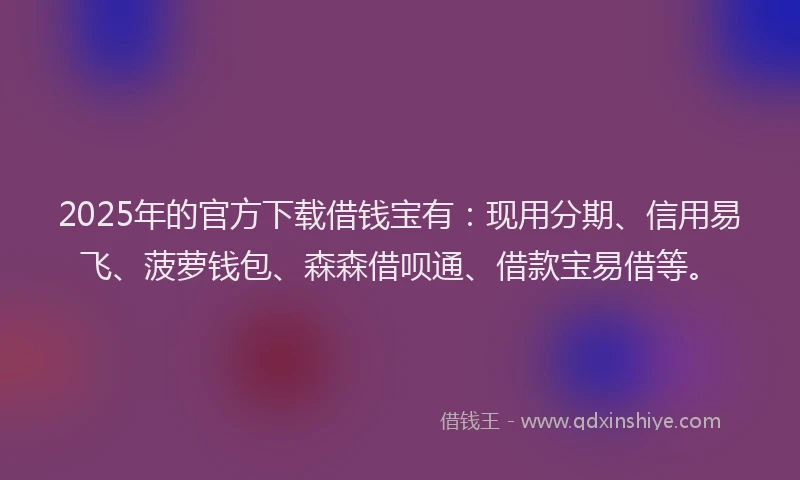2025年的官方下载借钱宝有：现用分期、信用易飞、菠萝钱包、森森借呗通、借款宝易借等。