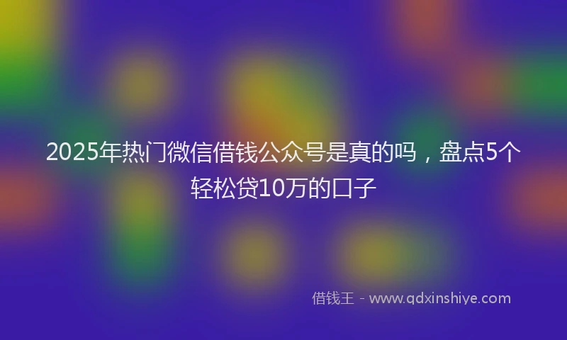 2025年热门微信借钱公众号是真的吗，盘点5个轻松贷10万的口子