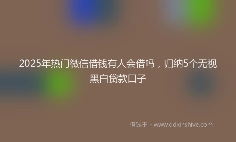 2025年热门微信借钱有人会借吗，归纳5个无视黑白贷款口子