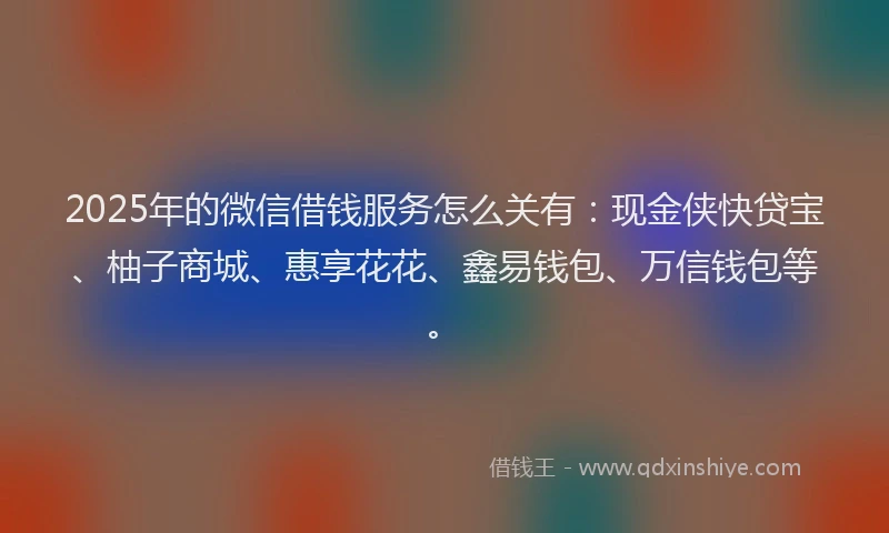 2025年的微信借钱服务怎么关有：现金侠快贷宝、柚子商城、惠享花花、鑫易钱包、万信钱包等。