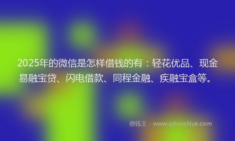 2025年的微信是怎样借钱的有：轻花优品、现金易融宝贷、闪电借款、同程金融、疾融宝盒等。