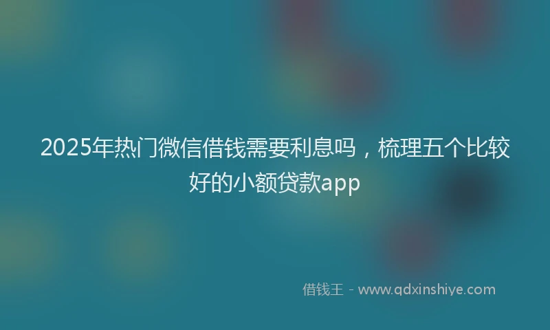 2025年热门微信借钱需要利息吗，梳理五个比较好的小额贷款app