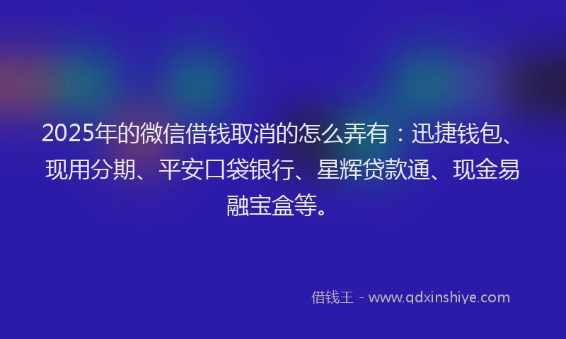 2025年的微信借钱取消的怎么弄有：迅捷钱包、现用分期、平安口袋银行、星辉贷款通、现金易融宝盒等。