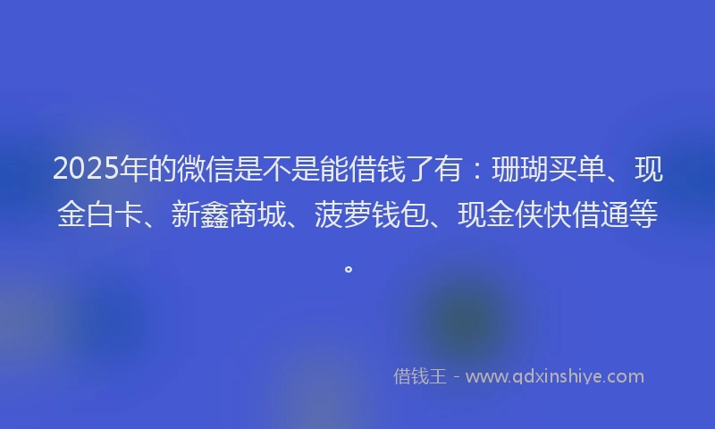 2025年的微信是不是能借钱了有：珊瑚买单、现金白卡、新鑫商城、菠萝钱包、现金侠快借通等。
