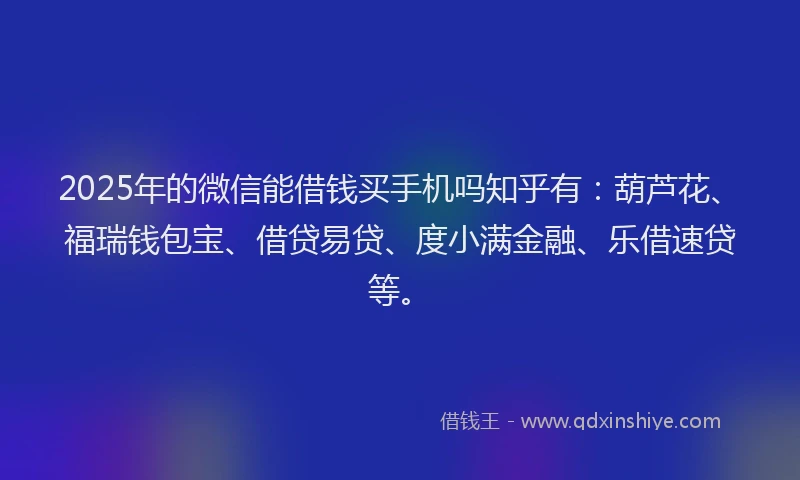 2025年的微信能借钱买手机吗知乎有：葫芦花、福瑞钱包宝、借贷易贷、度小满金融、乐借速贷等。