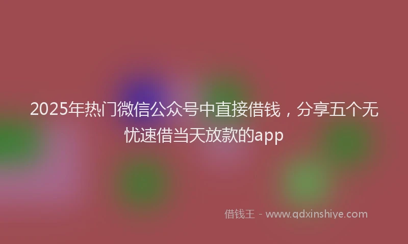 2025年热门微信公众号中直接借钱，分享五个无忧速借当天放款的app