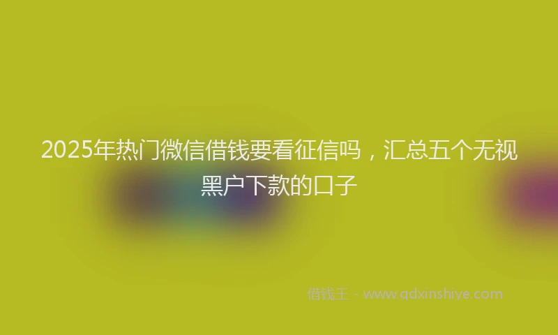 2025年热门微信借钱要看征信吗，汇总五个无视黑户下款的口子