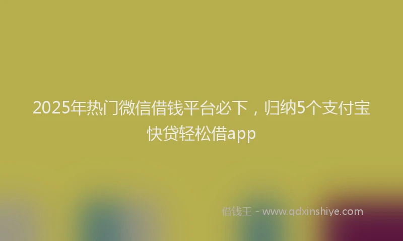 2025年热门微信借钱平台必下，归纳5个支付宝快贷轻松借app