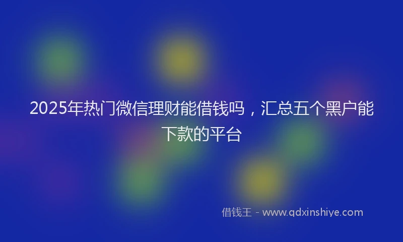 2025年热门微信理财能借钱吗，汇总五个黑户能下款的平台