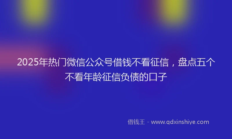 2025年热门微信公众号借钱不看征信，盘点五个不看年龄征信负债的口子