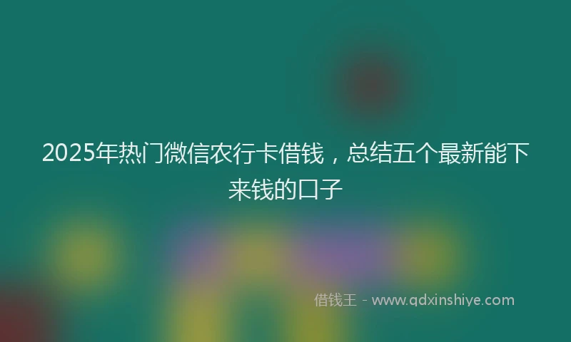 2025年热门微信农行卡借钱，总结五个最新能下来钱的口子