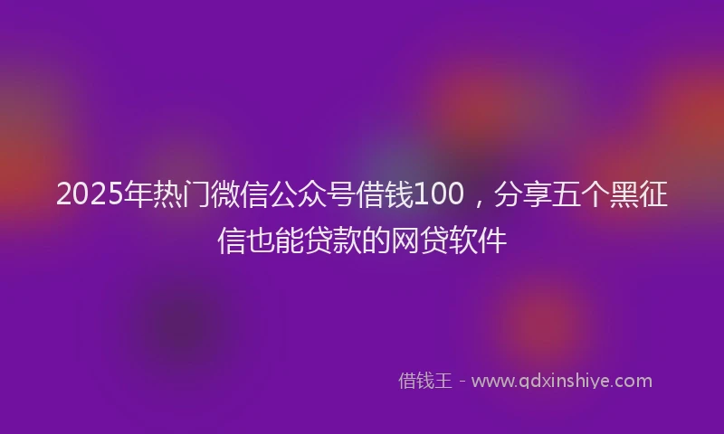 2025年热门微信公众号借钱100，分享五个黑征信也能贷款的网贷软件