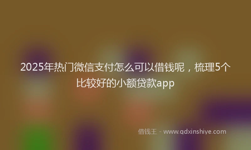 2025年热门微信支付怎么可以借钱呢，梳理5个比较好的小额贷款app