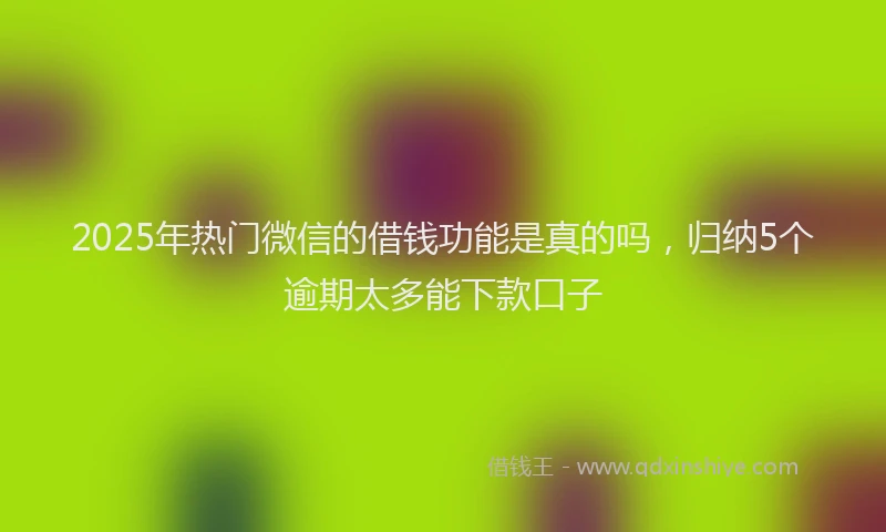 2025年热门微信的借钱功能是真的吗，归纳5个逾期太多能下款口子
