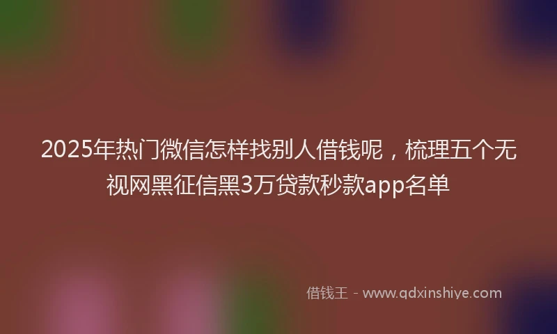 2025年热门微信怎样找别人借钱呢，梳理五个无视网黑征信黑3万贷款秒款app名单