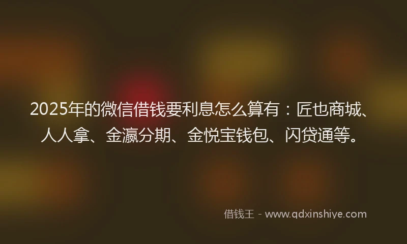 2025年的微信借钱要利息怎么算有：匠也商城、人人拿、金瀛分期、金悦宝钱包、闪贷通等。