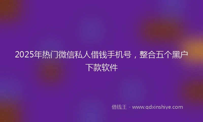 2025年热门微信私人借钱手机号，整合五个黑户下款软件