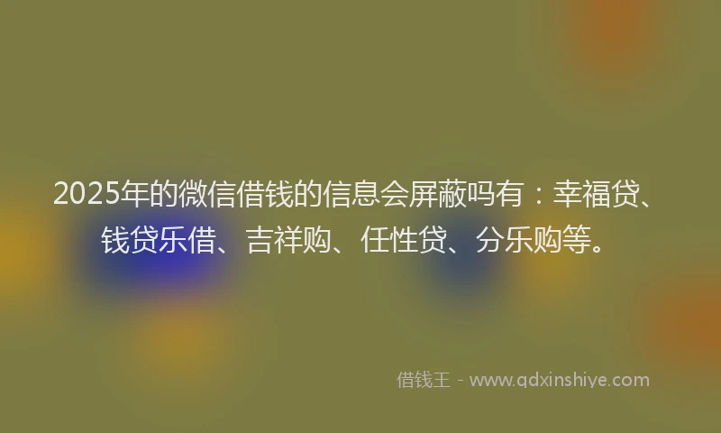 2025年的微信借钱的信息会屏蔽吗有：幸福贷、钱贷乐借、吉祥购、任性贷、分乐购等。