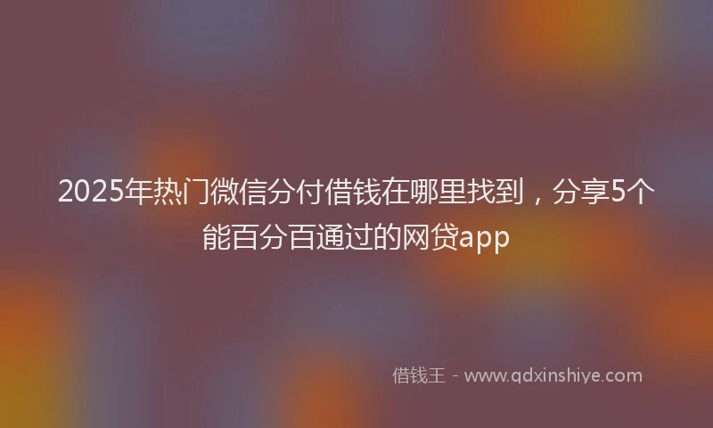 2025年热门微信分付借钱在哪里找到，分享5个能百分百通过的网贷app