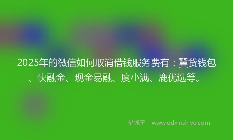 2025年的微信如何取消借钱服务费有：翼贷钱包、快融金、现金易融、度小满、鹿优选等。