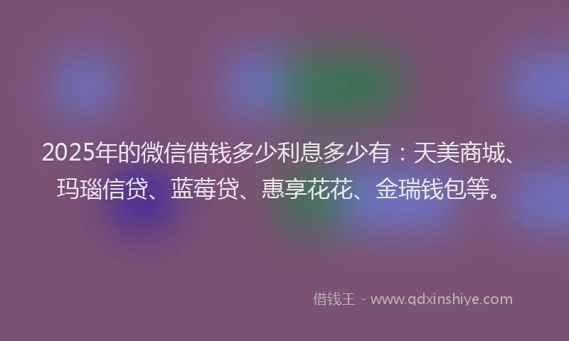 2025年的微信借钱多少利息多少有：天美商城、玛瑙信贷、蓝莓贷、惠享花花、金瑞钱包等。
