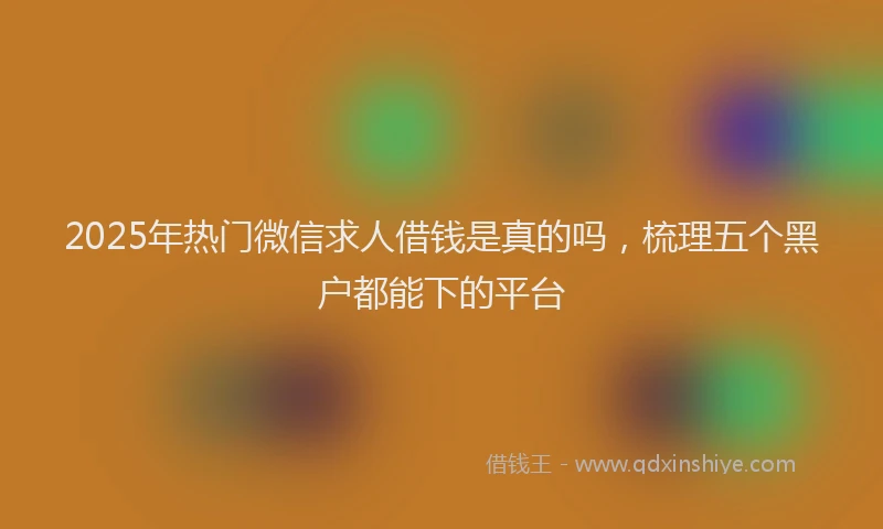 2025年热门微信求人借钱是真的吗，梳理五个黑户都能下的平台