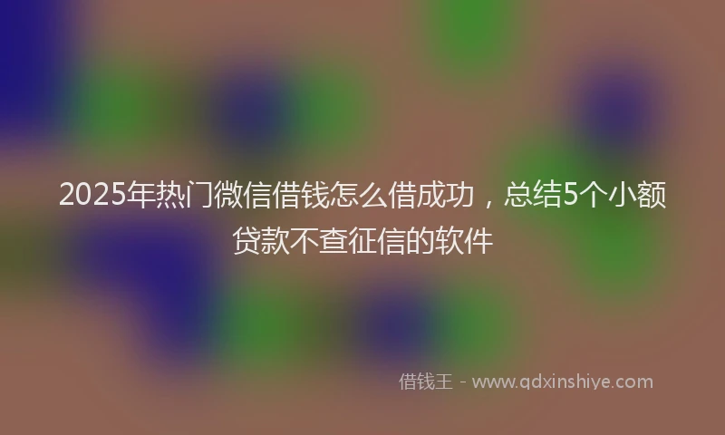 2025年热门微信借钱怎么借成功，总结5个小额贷款不查征信的软件