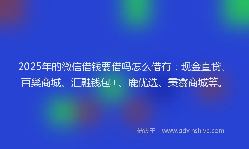 2025年的微信借钱要借吗怎么借有：现金直贷、百樂商城、汇融钱包+、鹿优选、秉鑫商城等。