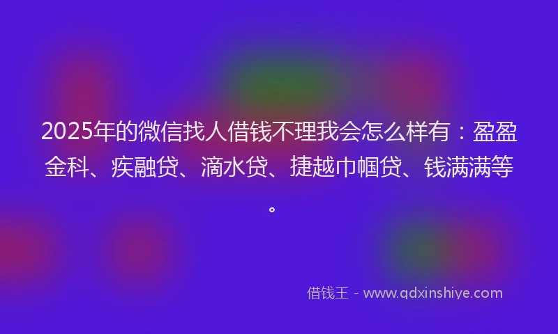 2025年的微信找人借钱不理我会怎么样有：盈盈金科、疾融贷、滴水贷、捷越巾帼贷、钱满满等。